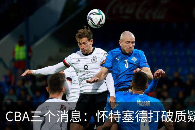 CBA三个消息：怀特塞德打破质疑，郭艾伦正式签约，范子铭申请交易